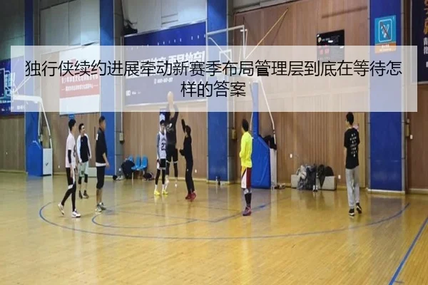 独行侠续约进展牵动新赛季布局管理层到底在等待怎样的答案